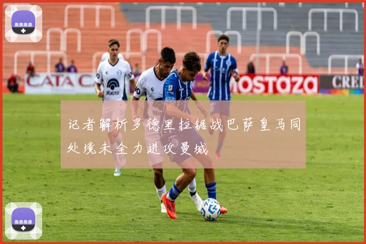 记者解析罗德里拉锯战巴萨皇马同处境未全力进攻曼城