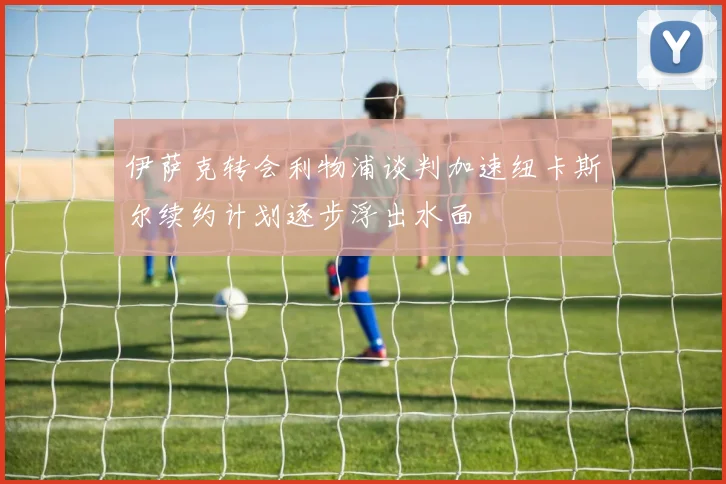 伊萨克转会利物浦谈判加速纽卡斯尔续约计划逐步浮出水面