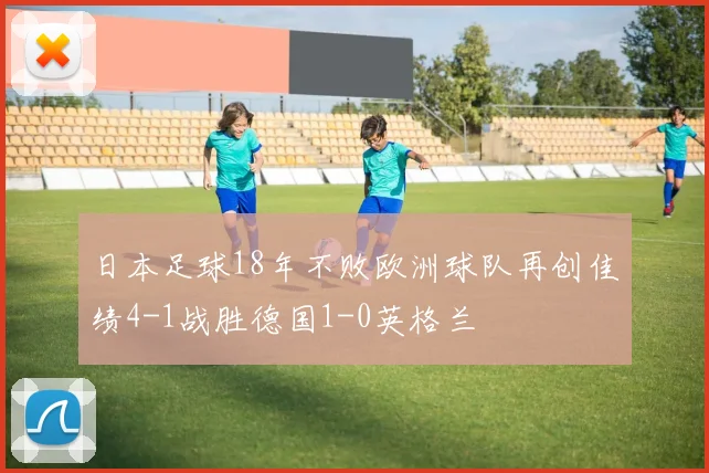 日本足球18年不败欧洲球队再创佳绩4-1战胜德国1-0英格兰