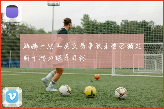 鹈鹕计划再度交易争取乐透签锁定前十潜力球员目标