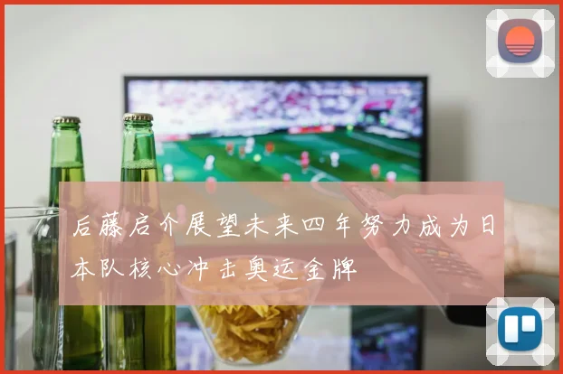 后藤启介展望未来四年努力成为日本队核心冲击奥运金牌