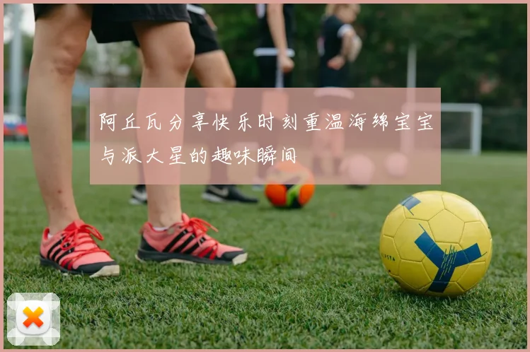 阿丘瓦分享快乐时刻重温海绵宝宝与派大星的趣味瞬间