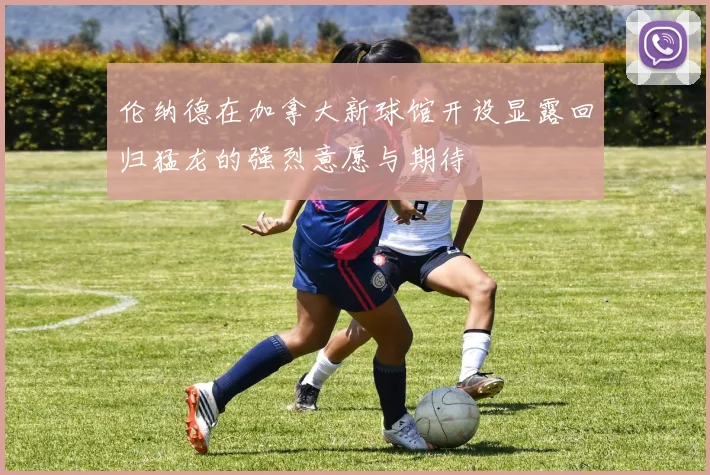 伦纳德在加拿大新球馆开设显露回归猛龙的强烈意愿与期待