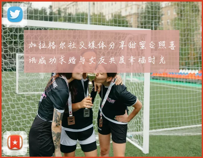 加拉格尔社交媒体分享甜蜜合照喜讯成功求婚与女友共度幸福时光