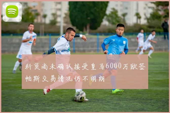 科莫尚未确认接受皇马6000万欧签帕斯交易情况仍不明朗