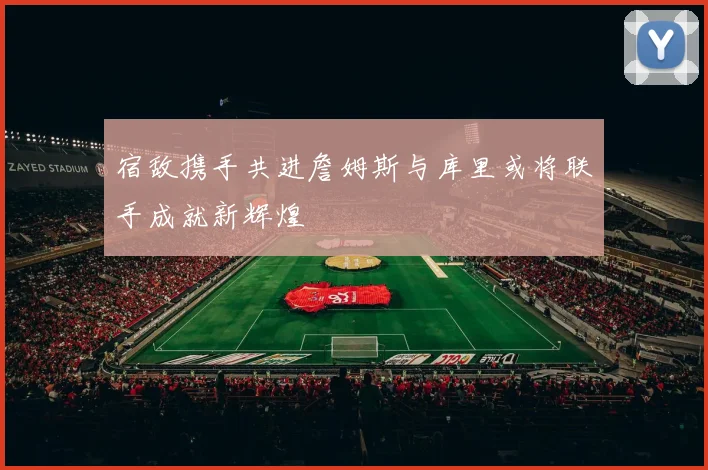 宿敌携手共进詹姆斯与库里或将联手成就新辉煌