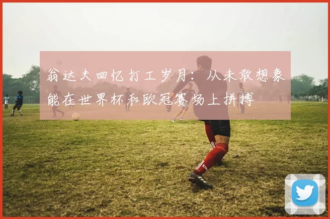 翁达夫回忆打工岁月：从未敢想象能在世界杯和欧冠赛场上拼搏