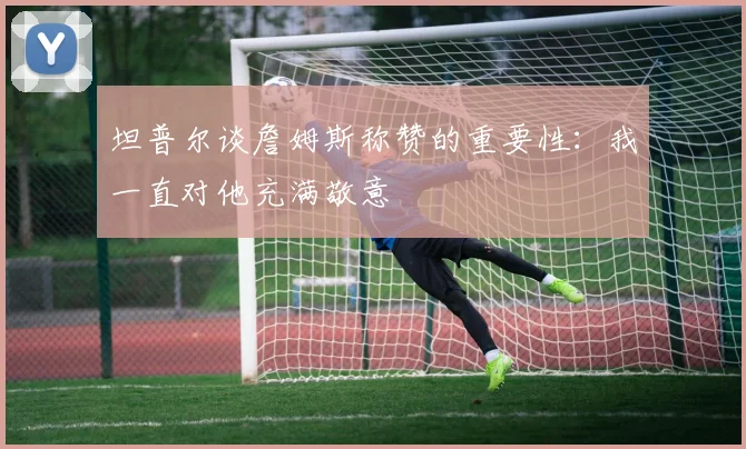 坦普尔谈詹姆斯称赞的重要性：我一直对他充满敬意