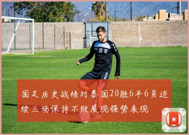 国足历史战绩对泰国20胜6平6负连续三场保持不败展现强势表现
