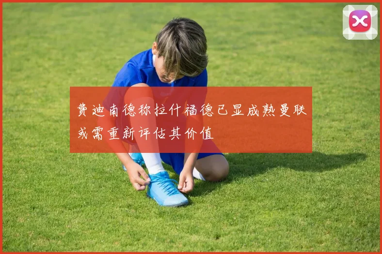 费迪南德称拉什福德已显成熟曼联或需重新评估其价值