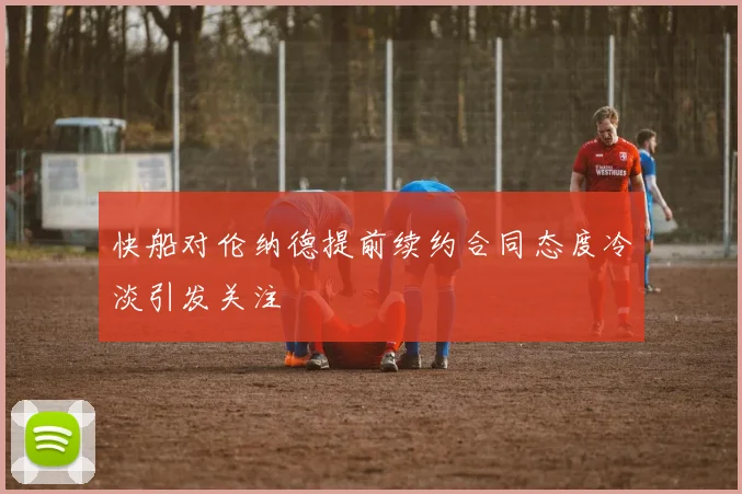 快船对伦纳德提前续约合同态度冷淡引发关注