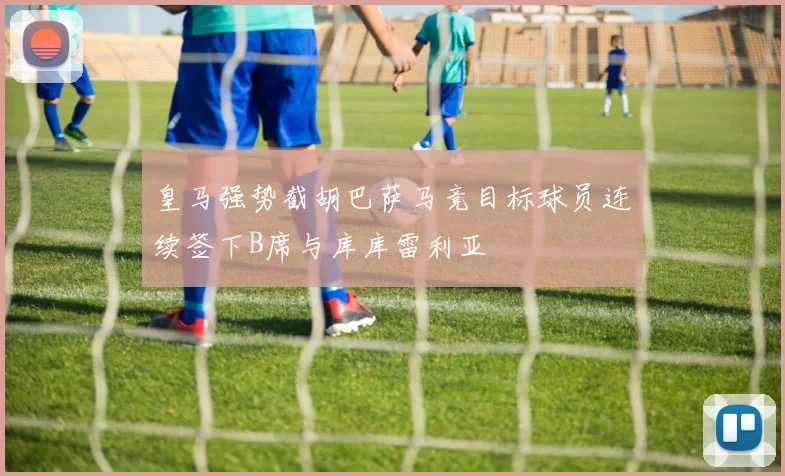 皇马强势截胡巴萨马竞目标球员连续签下B席与库库雷利亚