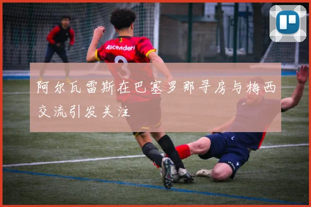 阿尔瓦雷斯在巴塞罗那寻房与梅西交流引发关注