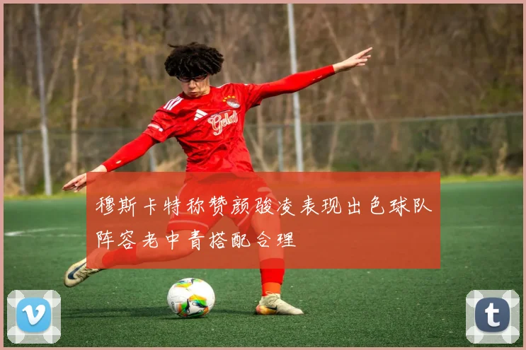 穆斯卡特称赞颜骏凌表现出色球队阵容老中青搭配合理