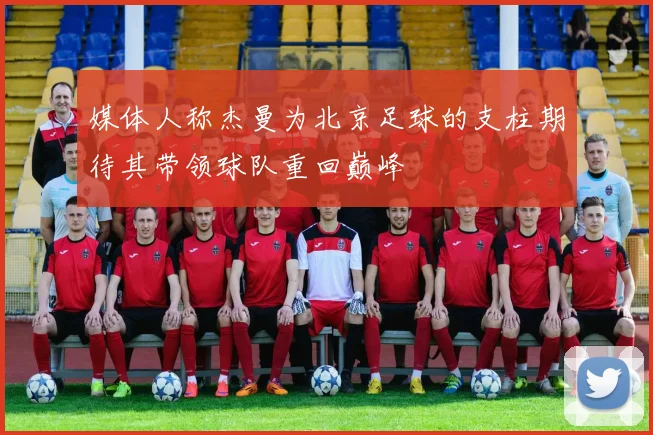 媒体人称杰曼为北京足球的支柱期待其带领球队重回巅峰