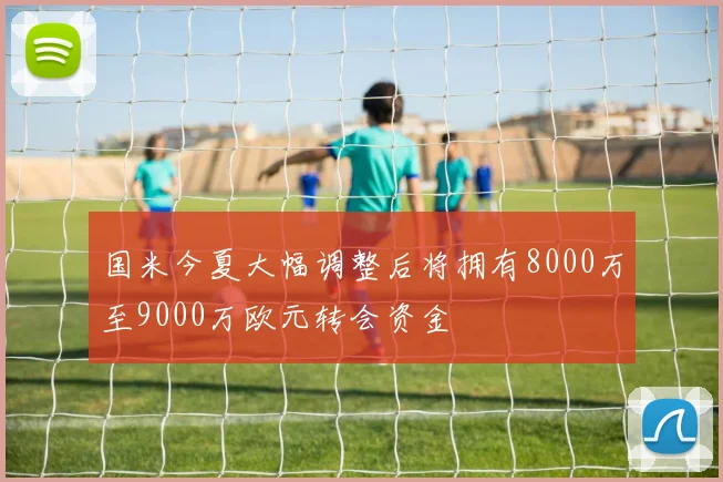 国米今夏大幅调整后将拥有8000万至9000万欧元转会资金