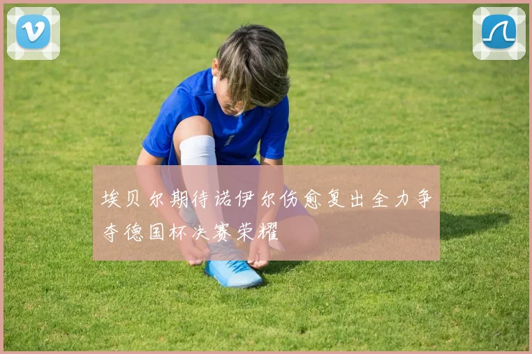 埃贝尔期待诺伊尔伤愈复出全力争夺德国杯决赛荣耀