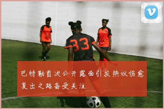 巴特勒首次公开露面引发热议伤愈复出之路备受关注