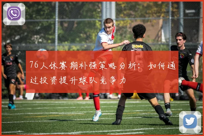 76人休赛期补强策略分析：如何通过投资提升球队竞争力
