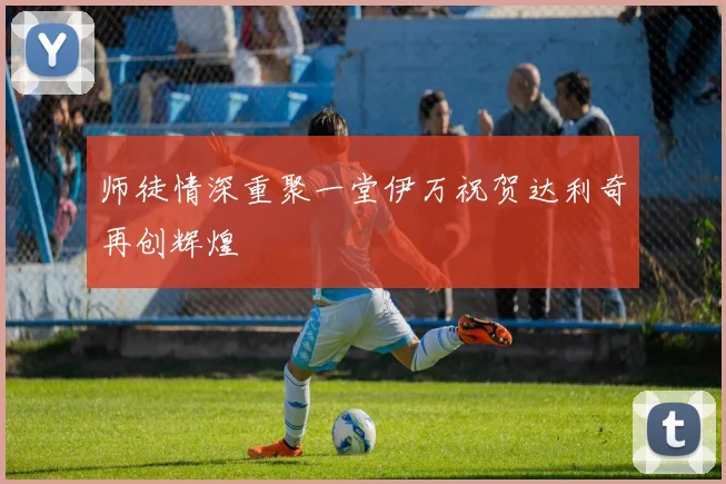 师徒情深重聚一堂伊万祝贺达利奇再创辉煌
