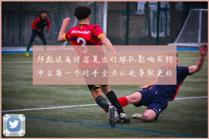 邱彪谈高诗岩复出对球队影响目标冲击每一个对手全力以赴争取更好成绩