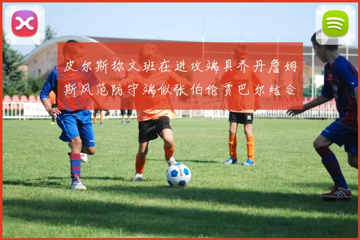 皮尔斯称文班在进攻端具乔丹詹姆斯风范防守端似张伯伦贾巴尔结合